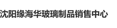 男人日美女小屄视频沈阳缘海华玻璃制品销售中心